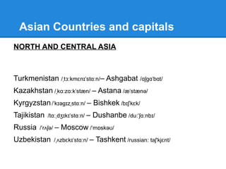 EAST ASIA
China / t a nə/ˈ ʃ ɪ - Beijing / be d ŋ/ˈ ɪˈ ʒɪ
North Korea /kə r ə/ˈ ɪ - Pyongyang / pj ŋ jæŋ/ˈ ɒ ˈ
South Korea - Seoul /sə l/ʊ
Taiwan / ta w n/ˈ ɪˈ ɑː - Taipei / ta pe /ˈ ɪˈ ɪ
Japan /d ə pæn/ʒ ˈ - Tokyo / tə kjə /ˈ ʊ ʊ
Mongolia /m ŋ gə l ə/ɒ ˈ ʊ ɪ - Ulan Bator / l n b t /ʊˈ ɑː ˈ ɑː ɔː
 