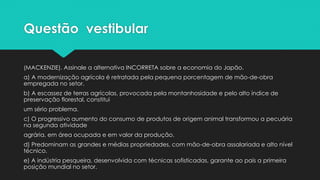 Questão vestibular
(MACKENZIE). Assinale a alternativa INCORRETA sobre a economia do Japão.
a) A modernização agrícola é retratada pela pequena porcentagem de mão-de-obra
empregada no setor.
b) A escassez de terras agrícolas, provocada pela montanhosidade e pelo alto índice de
preservação florestal, constitui
um sério problema.
c) O progressivo aumento do consumo de produtos de origem animal transformou a pecuária
na segunda atividade
agrária, em área ocupada e em valor da produção.
d) Predominam as grandes e médias propriedades, com mão-de-obra assalariada e alto nível
técnico.
e) A indústria pesqueira, desenvolvida com técnicas sofisticadas, garante ao país a primeira
posição mundial no setor.
 