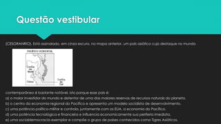 Questão vestibular
(CESGRANRIO). Está assinalado, em cinza escuro, no mapa anterior, um país asiático cujo destaque no mundo
contemporâneo é bastante notável. Isto porque esse país é:
a) o maior investidor do mundo e detentor de uma das maiores reservas de recursos naturais do planeta.
b) o centro da economia regional do Pacífico e apresenta um modelo socialista de desenvolvimento.
c) uma potência político-militar e controla, juntamente com os EUA, a economia do Pacífico.
d) uma potência tecnológica e financeira e influencia economicamente sua periferia imediata.
e) uma socialdemocracia exemplar e compõe o grupo de países conhecidos como Tigres Asiáticos.
 