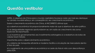 Questão vestibular
(UFES). A abertura da China para o mundo capitalista favorece cada vez mais seu destaque
no cenário mundial reforça, em conseqüência, seu crescimento econômico.
Sobre o crescimento econômico da China, é INCORRETO afirmar que:
a) a abertura econômica foi proporcionalmente maior do que a abertura do setor político.
b) as desigualdades regionais aprofundaram-se, em razão do crescimento das zonas
especiais de exportação.
c) os incentivos governamentais aos investimentos estrangeiros e a reabertura da bolsa de
valores foram fatores
importantes para o desenvolvimento econômico.
d) o sistema de transportes eficiente e moderno facilita a circulação de mercadoria dentro
e fora do país.
e) o surgimento de uma potência econômica no Leste da Ásia é visto com desconfiança
pelos EUA.
 