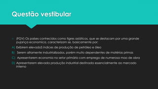 Questão vestibular
○ (FGV) Os países conhecidos como tigres asiáticos, que se destacam por uma grande
pujança economica, caracterizam se, basicamente por:
A) Exibirem elevadoS índices de produção de petróleo e óleo
B) Serem altamente industrializados, porém muito dependentes de matérias primas
C) Apresentarem economia no setor primário com emprego de numerosa mao de obra
D) Apresentarem elevada produção industrial destinada essencialmente ao mercado
interno
 