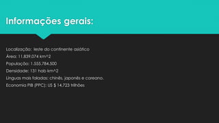 Informações gerais:
Localização: leste do continente asiático
Área: 11,839,074 km^2
População: 1.555.784.500
Densidade: 131 hab km^2
Línguas mais faladas: chinês, japonês e coreano.
Economia PIB (PPC): US $ 14,723 trilhões
 