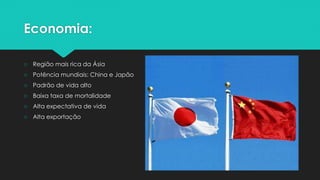 Economia:
○ Região mais rica da Ásia
○ Potência mundiais: China e Japão
○ Padrão de vida alto
○ Baixa taxa de mortalidade
○ Alta expectativa de vida
○ Alta exportação
 