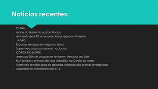 Notícias recentes:
○ CHINA:
○ Morte do Nobel da paz Liu Xiaobo
○ Aumento de 6,9% na economia no segundo trimestre
○ JAPÃO:
○ Escassez de água em algumas áreas
○ Supermercados com queda nos lucros
○ CORÉIA DO NORTE:
○ Ameaça EUA de ataques se tentarem derrubar seu líder
○ EUA proíbe a entrada de seus cidadãos na Coreia do norte
○ Sofre hoje a maior seca da década, crianças são as mais ameaçadas
○ Crescimento econômico em 2016
 