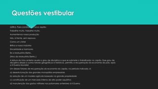 Questões vestibular
(UERJ). Para construir um novo Japão:
Trabalhe muito, trabalhe muito,
Aumentemos nossa produção
Nós, à frente, sem repouso.
Como um cristal
Brilha a nossa indústria
Sinceridade e harmonia
Eis a Matsushita Eletric.
(Hino da Matsushita Eletric.)
A leitura do hino anterior revela o grau de disciplina a que se submete o trabalhador no Japão. Esse grau de
disciplina aliado a outros fatores geográficos e históricos, permitiu a recuperação da economia do país, após
a II Guerra Mundial.
Um desses fatores de recuperação da economia do Japão, no período indicado, é:
a) desestruturação dos grandes monopólios empresariais
b) adoção de um modelo agrícola baseado na grande propriedade
c) constituição de um mercado interno de alto poder aquisitivo
d) manutenção dos gastos militares nos patamares anteriores à II Guerra.
 
