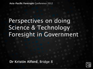 Asia-Paciﬁc Foresight Conference 2012




Perspectives on doing
Science & Technology
Foresight in Government



Dr Kristin Alford, Bridge 8
 