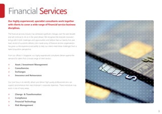 3
Financial Services
Our highly experienced, specialist consultants work together
with clients to cover a wide range of financial service business
disciplines.
The financial services industry has witnessed significant changes over the past decade
and will continue to do so in the years ahead. We recognise that dramatic evolution
brings with it both challenges and opportunities and believe that our twenty-five year
track record of successful delivery into a wide array of financial services organisations
has given us the experience and ability to help our clients meet these challenges from a
talent acquisition perspective.
From our offices in Singapore, our highly experienced consultants deliver against the
demand for talent from a broad range of client sectors:
>	 Asset / Investment Management
>	 Consultancies
>	 Exchanges
>	 Insurance and Reinsurance
Our core focus is to identify, attract and deliver high quality professionals who can
support and enhance their new employer’s corporate objectives. These individuals may
work in one of many areas:
>	 Change & Transformation
>	 Compliance
>	 Financial Technology
>	 Risk Management
 
