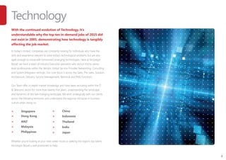4
Technology
With the continued evolution of Technology, it’s
understandable why the top ten in-demand jobs of 2015 did
not exist in 2005, demonstrating how technology is tangibly
affecting the job market.
In today’s context, companies are constantly looking for individuals who have the
skills and experience relevant to solve today’s technological problems but are also
agile enough to move with tomorrow’s emerging technologies. Here at McGregor
Boyall, we have a team of industry Executive specialists who recruit mid to senior
level professionals within the Vendor, Global Service Provider, Networking, Consulting
and System Integrator verticals. Our core focus is across the Sales, Pre-sales, Solution
Architecture, Delivery, Service Management, Technical and PMO functions.
Our Team offer in-depth market knowledge and have been recruiting within the IT
& Telecoms sector for more than twenty-five years, understanding the landscape
and dynamics of this fast-changing landscape. We work strategically with our clients
across the following territories and understand the regional intricacies in business
culture when doing so:
>	 Singapore
>	 Hong Kong
>	 ANZ
>	 Malaysia
>	 Philippines
Whether you’re looking at your next career move or seeking the regions top talent,
McGregor Boyall is well positioned to help.
>	 China
>	 Indonesia
>	 Thailand
>	 India
>	 Japan
 