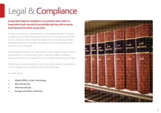 5
Legal & Compliance
A specialist legal & compliance recruitment team with an
impressive track record of successfully placing mid to senior
level General Counsels across Asia.
For Legal & Compliance, a standard approach using database recruiters is not good
enough anymore. In-depth knowledge of the business across disciplines and business
sectors is critical. You need an independent search firm to assess the space, integrity
and quality of the pool of candidates, and be able to bring in new ideas from other
countries to bring in true talent.
A full knowledge of the space on a regional level is critical. Legal & Compliance should
be the domain of an informed head-hunter. In other words Legal & Compliance
Executive Search has come of age and this is what McGregor Boyall brings to the table.
With our team’s successfull dedication in their craft, we have delivered on assignments
in China, Singapore, India, Thailand, and the overall ASEAN region.
Our clients include:
>	 Global MNCs in the Technology
>	 Manufacturing
>	 Pharmaceuticals
>	 Energy and other industries.
 
