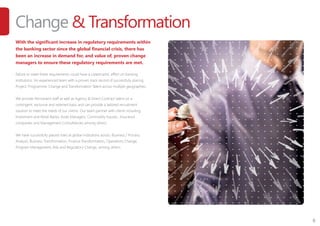 6
Change & Transformation
With the significant increase in regulatory requirements within
the banking sector since the global financial crisis, there has
been an increase in demand for, and value of, proven change
managers to ensure these regulatory requirements are met.
Failure to meet these requirements could have a catastrophic effect on banking
institutions. An experienced team with a proven track record of successfully placing
Project, Programme, Change and Transformation Talent across multiple geographies.
We provide Permanent staff as well as Agency & Direct Contract talent on a
contingent, exclusive and retained basis and can provide a tailored recruitment
solution to meet the needs of our clients. Our team partner with clients including;
Investment and Retail Banks; Asset Managers; Commodity houses ; Insurance
companies and Management Consultancies among others.
We have successfully placed roles at global institutions across: Business / Process
Analysis, Business Transformation, Finance Transformation, Operations Change,
Program Management, Risk and Regulatory Change, among others.
 