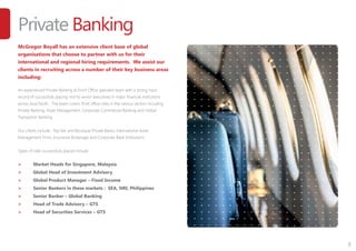 7
Private Banking
McGregor Boyall has an extensive client base of global
organisations that choose to partner with us for their
international and regional hiring requirements. We assist our
clients in recruiting across a number of their key business areas
including:
An experienced Private Banking & Front Office specialist team with a strong track
record of successfully placing mid to senior executives in major financial institutions
across Asia Pacific. The team covers front office roles in the various sectors including
Private Banking, Asset Management, Corporate Commercial Banking and Global
Transaction Banking.
Our clients include : Top-tier and Boutique Private Banks, International Asset
Management Firms, Insurance Brokerage and Corporate Bank Institutions.
Types of roles successfully placed include:
>	 Market Heads for Singapore, Malaysia
>	 Global Head of Investment Advisory
>	 Global Product Manager – Fixed Income
>	 Senior Bankers in these markets : SEA, NRI, Philippines
>	 Senior Banker – Global Banking
>	 Head of Trade Advisory – GTS
>	 Head of Securities Services – GTS
 