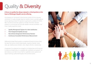 8
Quality & Diversity
A focus on quality has always enjoyed a critical position at the
heart of McGregor Boyall’s service offering.
Accompanying our commitment to ethical business practices, the firm’s key policy
commitment is to quality. McGregor Boyall has therefore chosen to promote quality as
the key organising principle of its operations by gaining ISO accreditation BS EN ISO
9001. Since then we have been audited by a member of the British Standards
Institution on an annual basis and have been awarded continued accreditation. Our
Pride in Quality programme includes:
>	 Quality Management System for client satisfaction
>	 Post-Assignment Quality Surveys
>	 Recruitment Assignment Performance Reviews
>	 Continuous Consultant Performance Measurement
Additionally McGregor Boyall operates a comprehensive Diversity & Inclusion Policy
that states that everyone shall be treated equally, irrespective of gender, marital
status, age, disability, sexual orientation, colour, religion, ethnicity or national origin.
All applications for employment are managed on an individual basis and the grounds
for selection are based purely on a candidate’s skills, qualifications and aptitude. Our
best endeavours are made to ensure that this is applicable to every applicant and
regular monitoring is performed throughout the recruitment process.
 