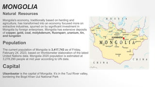 MONGOLIA
Natural Resources
Mongolia's economy, traditionally based on herding and
agriculture, has transformed into an economy focused more on
extractive industries, spurred on by significant investment in
Mongolia by foreign enterprises. Mongolia has extensive deposits
of copper, gold, coal, molybdenum, fluorsparr, uranium, tin,
and tungsten
Population
The current population of Mongolia is 3,417,743 as of Friday,
February 24, 2023, based on Worldometer elaboration of the latest
United Nations data. Mongolia 2020 population is estimated at
3,278,290 people at mid year according to UN data.
Capital
Ulaanbaatar is the capital of Mongolia. It’s in the Tuul River valley,
bordering the Bogd Khan Uul National Park
 