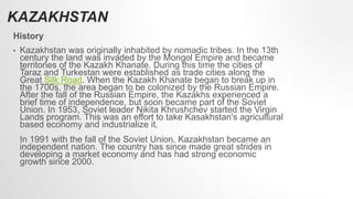 History
• Kazakhstan was originally inhabited by nomadic tribes. In the 13th
century the land was invaded by the Mongol Empire and became
territories of the Kazakh Khanate. During this time the cities of
Taraz and Turkestan were established as trade cities along the
Great Silk Road. When the Kazakh Khanate began to break up in
the 1700s, the area began to be colonized by the Russian Empire.
After the fall of the Russian Empire, the Kazakhs experienced a
brief time of independence, but soon became part of the Soviet
Union. In 1953, Soviet leader Nikita Khrushchev started the Virgin
Lands program. This was an effort to take Kasakhstan's agricultural
based economy and industrialize it.
In 1991 with the fall of the Soviet Union, Kazakhstan became an
independent nation. The country has since made great strides in
developing a market economy and has had strong economic
growth since 2000.
KAZAKHSTAN
 