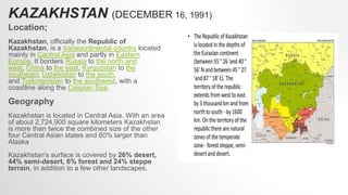 KAZAKHSTAN (DECEMBER 16, 1991)
Location;
Kazakhstan, officially the Republic of
Kazakhstan, is a transcontinental country located
mainly in Central Asia and partly in Eastern
Europe. It borders Russia to the north and
west, China to the east, Kyrgyzstan to the
southeast, Uzbekistan to the south,
and Turkmenistan to the southwest, with a
coastline along the Caspian Sea.
Geography
Kazakhstan is located in Central Asia. With an area
of about 2,724,900 square kilometers Kazakhstan
is more than twice the combined size of the other
four Central Asian states and 60% larger than
Alaska
Kazakhstan's surface is covered by 26% desert,
44% semi-desert, 6% forest and 24% steppe
terrain, in addition to a few other landscapes.
 