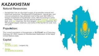 KAZAKHSTAN
Natural Resources:
• Kazakhstan has an abundant supply of accessible mineral and
fossil fuel resources. Development of petroleum, natural gas, and
mineral extractions has attracted most of the over $40 billion in
foreign investment in Kazakhstan since 1993 According to some
estimates , Kazakhstan has the second largest uranium, chromium,
lead, and zinc reserves; the third largest manganese reserves; the
fifth largest copper reserves; and ranks in the top ten for coal, iron,
and gold.
Population:
The current population of Kazakhstan is 19,370,447 as of Saturday,
February 25, 2023, based on Worldometer elaboration of the latest
United Nations data.
Capital:
• Astana
51°10′N 71°26′E , Largest city
• Almaty
43°16′39″N 76°53′45″E
 