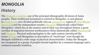 MONGOLIA
History
The Mongols constitute one of the principal ethnographic divisions of Asian
peoples. Their traditional homeland is centred in Mongolia—a vast plateau
in Central Asia now divided politically into an autonomous region of China (Inner
Mongolia) and the independent country Mongolia (historically called Outer
Mongolia)—which lies at the eastern end of what was throughout history a great
corridor of migration between northeastern China (historically called Manchuria)
and Hungary. Physical anthropologists in the 19th century introduced the
terms Mongol and Mongolian as descriptive of “racial type” even though the
Mongols exhibited a wide range of physical characteristics. Today the Mongols
are recognized as a group of peoples bound together by a common language and a
common nomadic tradition.
 