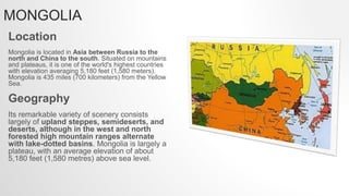 MONGOLIA
Location
Mongolia is located in Asia between Russia to the
north and China to the south. Situated on mountains
and plateaus, it is one of the world's highest countries
with elevation averaging 5,180 feet (1,580 meters).
Mongolia is 435 miles (700 kilometers) from the Yellow
Sea.
Geography
Its remarkable variety of scenery consists
largely of upland steppes, semideserts, and
deserts, although in the west and north
forested high mountain ranges alternate
with lake-dotted basins. Mongolia is largely a
plateau, with an average elevation of about
5,180 feet (1,580 metres) above sea level.
 