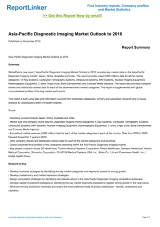 Find Industry reports, Company profiles
ReportLinker                                                                      and Market Statistics
                                              >> Get this Report Now by email!



Asia-Pacific Diagnostic Imaging Market Outlook to 2016
Published on November 2010

                                                                                                           Report Summary

Asia-Pacific Diagnostic Imaging Market Outlook to 2016


Summary


GlobalData's new report, 'Asia-Pacific Diagnostic Imaging Market Outlook to 2016' provides key market data on the Asia-Pacific
Diagnostic Imaging market ' Japan, China, Australia and India.. The report provides value (USD million) data for all the market
categories ' X-Ray Systems, Computed Tomography Systems, Ultrasound Systems, MRI Systems, Nuclear Imaging Equipment,
Mammography Equipment, C arms, Angio Suite, Bone Densitometry and Contrast Media Injectors. The report also provides company
shares and distribution shares data for each of the aforementioned market categories. The report is supplemented with global
corporate-level profiles of the key market participants.


This report is built using data and information sourced from proprietary databases, primary and secondary research and in-house
analysis by GlobalData's team of industry experts.


Scope


- Countries covered include Japan, China, Australia and India..
- Market size and company share data for Diagnostic Imaging market categories X-Ray Systems, Computed Tomography Systems,
Ultrasound Systems, MRI Systems, Nuclear Imaging Equipment, Mammography Equipment, C arms, Angio Suite, Bone Densitometry
and Contrast Media Injectors.
- Annualized market revenues (USD million) data for each of the market categories in each of the country. Data from 2002 to 2009,
forecast forward for 7 years to 2016.
- 2009 company shares and distribution shares data for each of the market categories and countries.
- Global corporate-level profiles of key companies operating within the Asia-Pacific Diagnostic Imaging market.
- Key players covered include GE Healthcare, Toshiba Medical Systems Corporation, Philips Healthcare, Siemens Healthcare, Hitachi
Medical Corporation, Shimadzu Corporation, FUJIFILM Medical Systems USA, Inc., Aloka Co., Ltd.and Carestream Health, Inc. /
Kodak Health Group


Reasons to buy


- Develop business strategies by identifying the key market categories and segments poised for strong growth.
- Develop market-entry and market expansion strategies.
- Design competition strategies by identifying who-stands-where in the Asia-Pacific Diagnostic Imaging competitive landscape.
- Develop capital investment strategies by identifying the key market segments expected to register strong growth in the near future.
- What are the key distribution channels and what's the most preferred mode of product distribution ' Identify, understand and
capitalize.




Asia-Pacific Diagnostic Imaging Market Outlook to 2016 (From Slideshare)                                                         Page 1/13
 