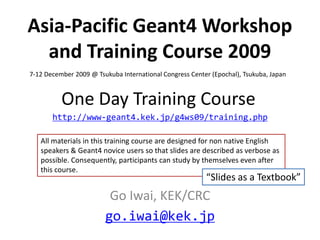 Asia-Pacific Geant4 Workshop
  and Training Course 2009
7-12 December 2009 @ Tsukuba International Congress Center (Epochal), Tsukuba, Japan


          One Day Training Course
       http://www-geant4.kek.jp/g4ws09/training.php

   All materials in this training course are designed for non native English
   speakers & Geant4 novice users so that slides are described as verbose as
   possible. Consequently, participants can study by themselves even after
   this course.
                                                         “Slides as a Textbook”
                         Go Iwai, KEK/CRC
                        go.iwai@kek.jp
 