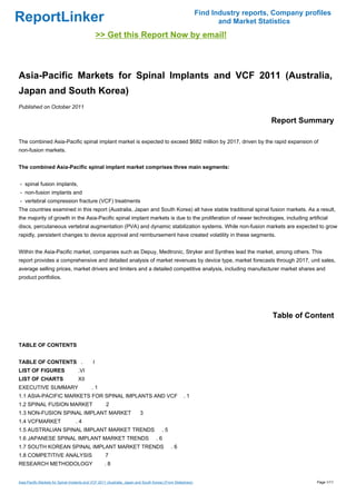 Find Industry reports, Company profiles
ReportLinker                                                                                                        and Market Statistics
                                                 >> Get this Report Now by email!



Asia-Pacific Markets for Spinal Implants and VCF 2011 (Australia,
Japan and South Korea)
Published on October 2011

                                                                                                                                  Report Summary

The combined Asia-Pacific spinal implant market is expected to exceed $682 million by 2017, driven by the rapid expansion of
non-fusion markets.


The combined Asia-Pacific spinal implant market comprises three main segments:


- spinal fusion implants,
- non-fusion implants and
- vertebral compression fracture (VCF) treatments
The countries examined in this report (Australia, Japan and South Korea) all have stable traditional spinal fusion markets. As a result,
the majority of growth in the Asia-Pacific spinal implant markets is due to the proliferation of newer technologies, including artificial
discs, percutaneous vertebral augmentation (PVA) and dynamic stabilization systems. While non-fusion markets are expected to grow
rapidly, persistent changes to device approval and reimbursement have created volatility in these segments.


Within the Asia-Pacific market, companies such as Depuy, Medtronic, Stryker and Synthes lead the market, among others. This
report provides a comprehensive and detailed analysis of market revenues by device type, market forecasts through 2017, unit sales,
average selling prices, market drivers and limiters and a detailed competitive analysis, including manufacturer market shares and
product portfolios.




                                                                                                                                   Table of Content


TABLE OF CONTENTS


TABLE OF CONTENTS .                          I
LIST OF FIGURES                     .VI
LIST OF CHARTS                      XII
EXECUTIVE SUMMARY                           .1
1.1 ASIA-PACIFIC MARKETS FOR SPINAL IMPLANTS AND VCF                                                .1
1.2 SPINAL FUSION MARKET                             2
1.3 NON-FUSION SPINAL IMPLANT MARKET                                     3
1.4 VCFMARKET                     .4
1.5 AUSTRALIAN SPINAL IMPLANT MARKET TRENDS                                            .5
1.6 JAPANESE SPINAL IMPLANT MARKET TRENDS                                          .6
1.7 SOUTH KOREAN SPINAL IMPLANT MARKET TRENDS                                               .6
1.8 COMPETITIVE ANALYSIS                            7
RESEARCH METHODOLOGY                                .8


Asia-Pacific Markets for Spinal Implants and VCF 2011 (Australia, Japan and South Korea) (From Slideshare)                                     Page 1/11
 