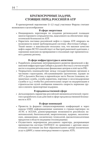14

               КРАТКОСРОЧНЫЕ ЗАДАЧИ,
             СТОЯЩИЕ ПЕРЕД РОССИЕЙ В АТР
    В краткосрочной перспективе (1–1,5 года) участники Форума считают
возможным и целесообразным:
                          В сфере энергетики
     • Инициировать переговоры по созданию региональной площадки
       многостороннего сотрудничества, нацеленного на обеспечение энер-
       гетической безопасности АТР.
     • Нарастить поставки российской нефти в страны АТР, опираясь на
       возможности новой трубопроводной системы «Восточная Сибирь –
       Тихий океан» и максимально пользуясь тем, что высокое качество
       нефти марки ВСТО способствует ее быстрой рыночной адаптации, с
       хорошими шансами на превращение в эталонный сорт применитель-
       но к данному региону.

                В сфере инфраструктуры и логистики
     • Разработать концепцию интегрированного развития физической и фи-
       нансовой инфраструктуры Сибири и Дальнего Востока (с учетом потреб-
       ности в создании региональных финансовых центров в этой части РФ).
     • Упорядочить взаимодействие между государственными органами и
       частными структурами, обслуживающими грузопотоки, идущие из
       АТР и Дальнего Востока в европейскую часть России (таможня, по-
       граничная служба, служба карантина, портовые и железнодорожные
       службы и т.д.), чтобы без дополнительных затрат на модернизацию и
       строительство путей сообщения повысить скорость перевозки гру-
       зов и снизить транспортные издержки.
                     В продовольственной сфере
     • Детализировать параметры российской внешнеполитической страте-
       гии и разработать план действий в сфере продовольственной безопас-
       ности в АТР.
                          В сфере инноваций
     • Провести (в формате специализированных конференций и через
       каналы СМИ) информационные кампании в странах-партнерах по
       АТЭС и АСЕАН, демонстрирующие возможности российских на-
       нотехнологий, биотехнологий, энергетических, ядерных, экологиче-
       ских, авиационных, космических технологий, высокотехнологичных
       продуктов в области медицины (телемедицины).
     • Осуществить мероприятия рекламного характера, раскрывающие
       преимущества системы ГЛОНАСС по сравнению с другими анало-
       гичными системами (на базе образовательного центра космических
       услуг в ДВФУ, а также непосредственно в странах АТР).
 