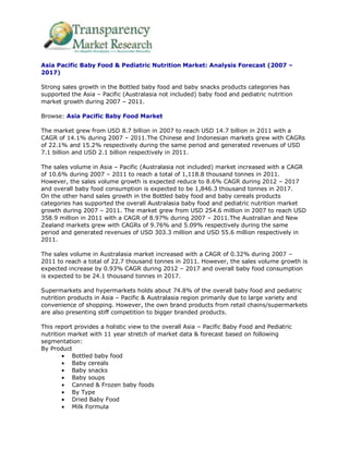 Asia Pacific Baby Food & Pediatric Nutrition Market: Analysis Forecast (2007 –
2017)

Strong sales growth in the Bottled baby food and baby snacks products categories has
supported the Asia – Pacific (Australasia not included) baby food and pediatric nutrition
market growth during 2007 – 2011.

Browse: Asia Pacific Baby Food Market

The market grew from USD 8.7 billion in 2007 to reach USD 14.7 billion in 2011 with a
CAGR of 14.1% during 2007 – 2011.The Chinese and Indonesian markets grew with CAGRs
of 22.1% and 15.2% respectively during the same period and generated revenues of USD
7.1 billion and USD 2.1 billion respectively in 2011.

The sales volume in Asia – Pacific (Australasia not included) market increased with a CAGR
of 10.6% during 2007 – 2011 to reach a total of 1,118.8 thousand tonnes in 2011.
However, the sales volume growth is expected reduce to 8.6% CAGR during 2012 – 2017
and overall baby food consumption is expected to be 1,846.3 thousand tonnes in 2017.
On the other hand sales growth in the Bottled baby food and baby cereals products
categories has supported the overall Australasia baby food and pediatric nutrition market
growth during 2007 – 2011. The market grew from USD 254.6 million in 2007 to reach USD
358.9 million in 2011 with a CAGR of 8.97% during 2007 – 2011.The Australian and New
Zealand markets grew with CAGRs of 9.76% and 5.09% respectively during the same
period and generated revenues of USD 303.3 million and USD 55.6 million respectively in
2011.

The sales volume in Australasia market increased with a CAGR of 0.32% during 2007 –
2011 to reach a total of 22.7 thousand tonnes in 2011. However, the sales volume growth is
expected increase by 0.93% CAGR during 2012 – 2017 and overall baby food consumption
is expected to be 24.1 thousand tonnes in 2017.

Supermarkets and hypermarkets holds about 74.8% of the overall baby food and pediatric
nutrition products in Asia – Pacific & Australasia region primarily due to large variety and
convenience of shopping. However, the own brand products from retail chains/supermarkets
are also presenting stiff competition to bigger branded products.

This report provides a holistic view to the overall Asia – Pacific Baby Food and Pediatric
nutrition market with 11 year stretch of market data & forecast based on following
segmentation:
By Product
           Bottled baby food
           Baby cereals
           Baby snacks
           Baby soups
           Canned & Frozen baby foods
           By Type
           Dried Baby Food
           Milk Formula
 
