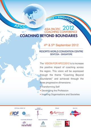 4th & 5th September 2012

                                 Resorts World Convention Centre
                                               Sentosa - Singapore



                                  The Vision for APCC2012 is to increase
                                  the positive impact of coaching across
                                  the region. This vision will be expressed
                                  through the theme “Coaching Beyond
                                  Boundaries” and achieved through the
                                  three progressive dimensions:
                                  • Transforming Self
                                  • Developing the Profession
                                  • Inspiring Organisations and Societies




Official Event of             EVENT                venue              held in
                            MANAGED BY




         Platinum Sponsor       gold Sponsor        silver Sponsors
 
