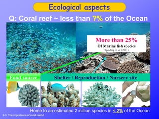 Ecological aspects
Q: Coral reef ~ less than ?% of the Ocean
Shelter / Reproduction / Nursery siteFood source
More than 25%
Of Marine fish species
Spalding et. al. (2001)
Home to an estimated 2 million species in < 2% of the Ocean
2-3. The importance of coral reefs I
 