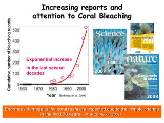2007
2008
Enormous damage to the coral reefs are expected due to the climate change
in the next 30 years （4th IPCC Report 2007）
（Bellwood et al. 2004)
Exponential increase
in the last several
decades
Year
Increasing reports and
attention to Coral Bleaching
Cumulativenumberofbleachingreports
 