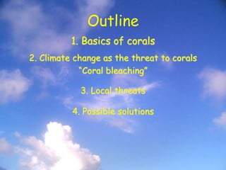 Outline
1. Basics of corals
2. Climate change as the threat to corals
“Coral bleaching”
3. Local threats
4. Possible solutions
 