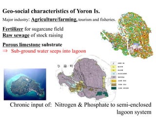 Fertilizer for sugarcane field
Raw sewage of stock raising
Porous limestone substrate
⇒ Sub-ground water seeps into lagoon
Chronic input of: Nitrogen & Phosphate to semi-enclosed
lagoon system
Geo-social characteristics of Yoron Is.
Major industry: Agriculture/farming, tourism and fisheries.
 