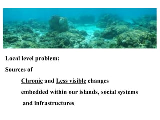 Local level problem:
Sources of
Chronic and Less visible changes
embedded within our islands, social systems
and infrastructures
 