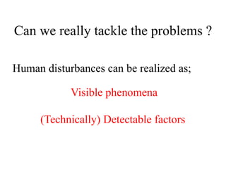 Human disturbances can be realized as;
Visible phenomena
(Technically) Detectable factors
Can we really tackle the problems ?
 