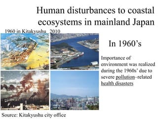 1960 in Kitakyushu 2010
Importance of
environment was realized
during the 1960s’ due to
severe pollution–related
health disasters
In 1960’s
Source: Kitakyushu city office
Human disturbances to coastal
ecosystems in mainland Japan
 