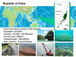 Republic of Palau
Coral reef Island country (>500 islands)
Population：20,000+
Tourists：110,000~130,000/year
Country size：488km2
Coastal length ：629,000km
Main industry： Tourism/fishery
 