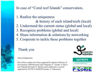 In case of “Coral reef Islands” conservation,
1. Realize the uniqueness
& history of each island/reefs (local)
2. Understand the current status (global and local)
3. Recognize problems (global and local)
4. Share information & solutions by networking
5. Cooperate to tackle these problems together
Acknowledgements:
Part of these studies have been supported by Japanese Ministry of
Environment, JSPS Research fund “Kakenhi A” (leader: S. Harii )
and “Kakenhi B (leader:T. Shinbo) and Collaborative research
supported by JST/JICA SATREPS (leader: T. Nakamura).
Thank you
 
