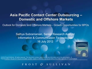 Asia Pacific Contact Center Outsourcing –
                     Domestic and Offshore Markets
  Outlook for Domestic and Offshore Markets - Growth Opportunities for BPOs


                           Sathya Subramanian, Senior Research Analyst
                            Information & Communication Technologies
                                           16 July 2012




© 2012 Frost & Sullivan. All rights reserved. This document contains highly confidential information and is the sole property of
Frost & Sullivan. No part of it may be circulated, quoted, copied or otherwise reproduced without the written approval of Frost & Sullivan.
 