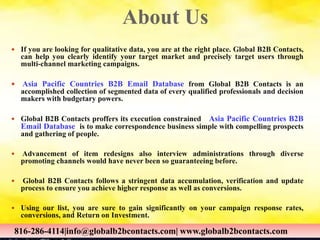 About Us
 If you are looking for qualitative data, you are at the right place. Global B2B Contacts,
can help you clearly identify your target market and precisely target users through
multi-channel marketing campaigns.
 Asia Pacific Countries B2B Email Database from Global B2B Contacts is an
accomplished collection of segmented data of every qualified professionals and decision
makers with budgetary powers.
 Global B2B Contacts proffers its execution constrained Asia Pacific Countries B2B
Email Database is to make correspondence business simple with compelling prospects
and gathering of people.
 Advancement of item redesigns also interview administrations through diverse
promoting channels would have never been so guaranteeing before.
 Global B2B Contacts follows a stringent data accumulation, verification and update
process to ensure you achieve higher response as well as conversions.
 Using our list, you are sure to gain significantly on your campaign response rates,
conversions, and Return on Investment.
816-286-4114|info@globalb2bcontacts.com| www.globalb2bcontacts.com816-286-4114|info@globalb2bcontacts.com| www.globalb2bcontacts.com
 