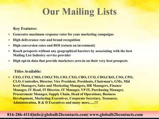 Our Mailing Lists
Key Features:
 Generates maximum response rates for your marketing campaigns
 High deliverance rate and brand recognition
 High conversion rates and ROI (return on investment)
 Reach prospects without any geographical barriers by associating with the best
Mailing List Industry service provider
 High opt-in data that provide marketers zero-in on their very best prospects
Titles Available:
 CEO, CFO, CMO, COO,CTO, CIO, CXO, CBO, CCO, CDO,CKO, CSO, CPO,
CLO, Controller, Director, Vice President, Presidents, Chairman's, GMs, Mid
level Managers, Sales and Marketing Managers, HR Managers, Finance
Manager, IT Head, IT Director, IT Manager, VP IT, Purchasing Manager,
Procurement Manager, Supply Chain, Head of Operations, Business
Development, Marketing Executives, Corporate Secretary, Treasurer,
Administration, R & D Executives and many more......!!!
816-286-4114|info@globalb2bcontacts.com| www.globalb2bcontacts.com
816-286-4114|info@globalb2bcontacts.com| www.globalb2bcontacts.com
 