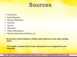 Sources
 Trade shows
 Trade Magazines
 Business Directories
 Seminars
 Surveys
 Directories
 Online Subscriptions
 Business Directories Exhibition, etc.
Do you have a list of Database without email addresses or any other missing
data?
Get roughly calculate of how many missing data we can append for your
campaign.
816-286-4114|info@globalb2bcontacts.com| www.globalb2bcontacts.com816-286-4114|info@globalb2bcontacts.com| www.globalb2bcontacts.com
 