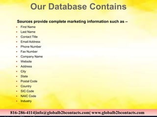 Our Database Contains
Sources provide complete marketing information such as –
 First Name
 Last Name
 Contact Title
 Email Address
 Phone Number
 Fax Number
 Company Name
 Website
 Address
 City
 State
 Postal Code
 Country
 SIC Code
 NAIC Code
 Industry
816-286-4114|info@globalb2bcontacts.com| www.globalb2bcontacts.com816-286-4114|info@globalb2bcontacts.com| www.globalb2bcontacts.com
 