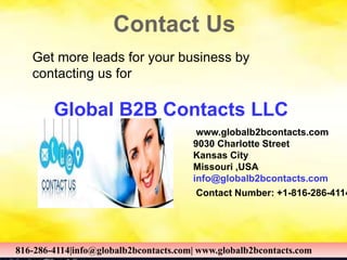 Contact Us
www.globalb2bcontacts.com
9030 Charlotte Street
Kansas City
Missouri ,USA
info@globalb2bcontacts.com
Contact Number: +1-816-286-4114
816-286-4114|info@globalb2bcontacts.com| www.globalb2bcontacts.com
Get more leads for your business by
contacting us for
Global B2B Contacts LLC
816-286-4114|info@globalb2bcontacts.com| www.globalb2bcontacts.com
 