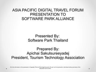 ASIA PACIFIC DIGITAL TRAVEL FORUM
            PRESENTATION TO
         SOFTWARE PARK ALLIANCE



                                           Presented By:
                                       Software Park Thailand

                 Prepared By:
          Apichai Sakulsureeyadej
  President, Tourism Technology Association

All of the information in this presentation is Copyright of Tourism Technology Association. No part can be reproduced or distributed without permission of the
                                                                    Association and its author.
 