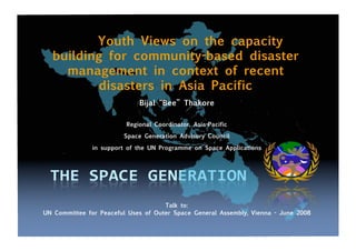 Youth Views on the capacity
building for community-based disaster
management in context of recent
disasters in Asia Pacific
Bijal “Bee” Thakore
Regional Coordinator, Asia-Pacific
Space Generation Advisory Council
in support of the UN Programme on Space Applications
Talk to:
UN Committee for Peaceful Uses of Outer Space General Assembly, Vienna - June 2008
 