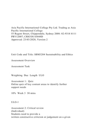 Asia Pacific International College Pty Ltd. Trading as Asia
Pacific International College
55 Regent Street, Chippendale, Sydney 2008: 02-9318 8111
PRV12007; CRICOS 03048D
Approved: 23/03/2020, Version 2
Unit Code and Title: SBM3204 Sustainability and Ethics
Assessment Overview
Assessment Task
Weighting Due Length ULO
Assessment 1: Quiz
Online quiz of key content areas to identify further
support needs
10% Week 3 30 mins
ULO-1
Assessment 2: Critical review
(Individual)
Students need to provide a
written constructive criticism or judgement on a given
 