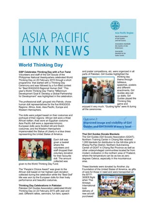 World Thinking Day
GSP Celebrates Thinking Day with a Fun Twist
Volunteers and staff of the Girl Scouts of the
Philippines National Headquarters celebrated World
Thinking Day on 20 February 2015 through a short
programme that started with a Thinking Day
Ceremony and was followed by a fun-filled contest
for “Best WAGGGS Regional Human Doll.” This
year’s World Thinking Day Theme “Millennium
Development Goal 8: Develop a Global Partnership
for Development” was highlighted in the celebration.
The professional staff, grouped into Patrols, chose
human doll representatives for the five WAGGGS
Regions: Africa, Arab, Asia Pacific, Europe and
Western Hemisphere.
The dolls were judged based on their costumes and
portrayal of their regions: African doll wore a West
African kaftan; Arab wore an Egyptian costume;
Asia Pacific doll wore a Japanese kimono;
European dolls wore Scottish kilt and Dutch
costumes; and the Western Hemisphere
impersonated the Statue of Liberty in a blue dress
representing the United States of America.
Each doll was
given a basket
where the
volunteers and
staff dropped their
voluntary donation
for their favourite
doll. The amount
collected was
given to the World Thinking Day Fund.
The “People’s Choice Award” was given to the
African doll based on her highest cash donation
collected during the celebration while the “Best Doll”
title was won by the European dolls for their lively
performance and beautiful costumes.
Thinking Day Celebrations in Pakistan
Pakistan Girl Guides Association celebrated World
Thinking Day on 22 February 2015 with zeal and
zest. Different rallies, seminars, fun fairs, speech
and poster competitions, etc. were organized in all
parts of Pakistan. Girl Guides highlighted the
thinking day
theme through
tableaus,
speeches, posters
and different
enactments. Girl
Guides also set
up stalls. Girl
Guides played the
Thinking Day
game and
enjoyed it very much. “Guiding lights” were lit during
all the ceremonies.
Thai Girl Guides Donate Blankets
The Girl Guides (Girl Scouts) Association (GGAT),
Northern Training Center in Chiang Mai received
1,000 blankets for distribution to the hill-tribe girls in
Wiang Pa-Pao District, Northern Sub-training
Center of GGAT in Chiang Rai Province as well as
other underprivileged communities located far from
modern civilization in the northern area of Thailand,
where the temperature can be as low as zero
degrees Celsius, especially in the mountainous
area.
These blankets were donated by Another Joy
Foundation of the United States of America, as gifts
of care for those in need and were transported on
the B777-
300ER flight
when Thai
Airways
International
took
delivery of
new aircraft
purchased
 