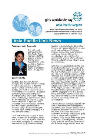 Passing of Letty R. Aranilla                                     together in the Asia Pacific Committee.
                                                                 She was very passionate about her work
                    It is with much                              and it was contagious. I'll always
                    sadness that the                             treasure the learning, experience and
                    Asia Pacific Region                          confidence I’ve gained from the
                    has learned of the                           opportunity to work with her. Her
                    passing of Letty R.                          commitment, untiring efforts, strategic
                    Aranilla on 15                               thinking and professional integrity were
                    August 2009. Letty                           par excellence.
                    worked as Regional
                    Executive, Asia                              Letty has been associated with the Asia
                    Pacific at WAGGGS                            Pacific Region for nearly a quarter of a
                    from 1981 to 2004.                           century (which is about 60 per cent of
                                                                 the Asia Pacific Region’s existence) that
                                                                 she was like a walking encyclopaedia for
                                                                 WAGGGS Asia Pacific Region. When her
Goodbye Letty                                                    position was advertised I told her that
                                                                 her successor had a huge role to fill, as
Kundhavi Balachandran, former                                    they would struggle to reach the level of
member, Asia Pacific Committee writes:                           familiarity and personal rapport she had
“I was deeply saddened to hear the                               established with the volunteers and staff
news of Letty's untimely demise on                               in the Region. She said: “It’s a good
Sunday. Like most of you who’d have                              thing that the new person wouldn’t come
received the news via email, I too sat in                        with the baggage I have, they can see
front of my laptop and all the good                              things differently”. It showed that she
memories we had shared came flooding                             truly believed in the need for a constant
back. Incidentally, I was in London when                         change in leadership, which she
the World Bureau bid farewell to Letty                           advocated for.
on her retirement in April 2004 and
presented a farewell message from the                            A funny attribute I always associate with
then Asia Pacific Committee titled                               Letty is her steadfast belief that there
‘Goodbye Letty’. But I never thought I                           was nothing that couldn't be fixed with a
will write again on the same topic, in a                         visit to the bathroom! When we were in
very different context.                                          the midst of a heated discussion at
                                                                 Committee meetings, and we were going
I was first introduced to Letty in 2000                          round in circles with no positive
when she came for the Progress Report                            outcome, she'd always 'announced' time
Visit in Sri Lanka. But I got to know this                       for a break. At the beginning I found it
charismatic, energetic and interesting                           funny and even an irritating distraction,
woman since 2001, when we worked                                 but it almost always worked. When we




                                                                                                      8 September 2009~12:58~MM
                      R:Asia PacificPublication and PromotionLink News2009SeptemberAsia Pacific Link News September Final.doc
 