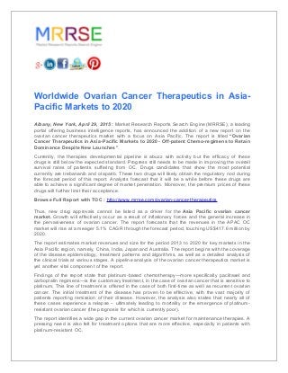 Worldwide Ovarian Cancer Therapeutics in Asia-
Pacific Markets to 2020
Albany, New York, April 29, 2015 : Market Research Reports Search Engine (MRRSE), a leading
portal offering business intelligence reports, has announced the addition of a new report on the
ovarian cancer therapeutics market with a focus on Asia Pacific. The report is titled “Ovarian
Cancer Therapeutics in Asia-Pacific Markets to 2020 - Off-patent Chemo-regimens to Retain
Dominance Despite New Launches”.
Currently, the therapies developmental pipeline is abuzz with activity but the efficacy of these
drugs is still below the expected standard. Progress still needs to be made in improving the overall
survival rates of patients suffering from OC. Drugs candidates that show the most potential
currently are trebananib and olaparib. These two drugs will likely obtain the regulatory nod during
the forecast period of this report. Analysts forecast that it will be a while before these drugs are
able to achieve a significant degree of market penetration. Moreover, the premium prices of these
drugs will further limit their acceptance.
Browse Full Report with TOC : http://www.mrrse.com/ovarian-cancer-therapeutics
Thus, new drug approvals cannot be listed as a driver for the Asia Pacific ovarian cancer
market. Growth will effectively occur as a result of inflationary forces and the general increase in
the pervasiveness of ovarian cancer. The report forecasts that the revenues in the APAC OC
market will rise at a meager 5.1% CAGR through the forecast period, touching US$417.6 million by
2020.
The report estimates market revenues and size for the period 2013 to 2020 for key markets in the
Asia Pacific region, namely, China, India, Japan and Australia. The report begins with the coverage
of the disease epidemiology, treatment patterns and algorithms, as well as a detailed analysis of
the clinical trials at various stages. A pipeline analysis of the ovarian cancer therapeutics market is
yet another vital component of the report.
Findings of the report state that platinum-based chemotherapy—more specifically paclitaxel and
carboplatin regimens—is the customary treatment, in the case of ovarian cancer that is sensitive to
platinum. This line of treatment is offered in the case of both first-time as well as recurrent ovarian
cancer. The initial treatment of the disease has proven to be effective, with the vast majority of
patients reporting remission of their disease. However, the analysis also states that nearly all of
these cases experience a relapse – ultimately leading to mortality or the emergence of platinum-
resistant ovarian cancer (the prognosis for which is currently poor).
The report identifies a wide gap in the current ovarian cancer market for maintenance therapies. A
pressing need is also felt for treatment options that are more effective, especially in patients with
platinum-resistant OC.
 