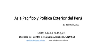 10 de octubre, 2022
Carlos Aquino Rodriguez
Director del Centro de Estudios Asiáticos, UNMSM
caquinor@unmsm.edu.pe ceas.vrip@unmsm.edu.pe
Asia Pacifico y Política Exterior del Perú
 